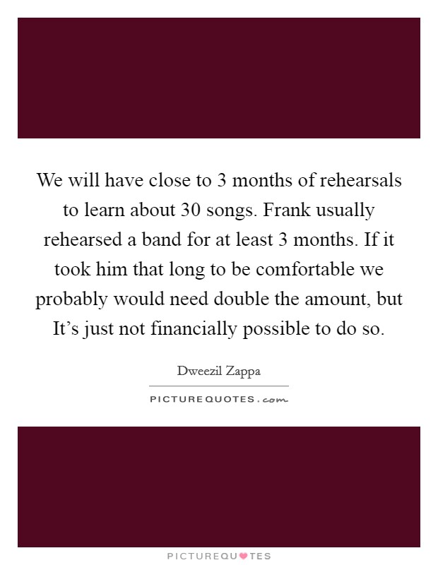 We will have close to 3 months of rehearsals to learn about 30 songs. Frank usually rehearsed a band for at least 3 months. If it took him that long to be comfortable we probably would need double the amount, but It's just not financially possible to do so Picture Quote #1