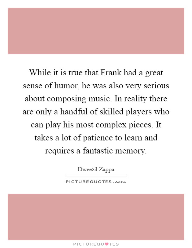 While it is true that Frank had a great sense of humor, he was also very serious about composing music. In reality there are only a handful of skilled players who can play his most complex pieces. It takes a lot of patience to learn and requires a fantastic memory Picture Quote #1