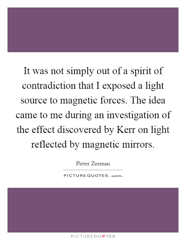 It was not simply out of a spirit of contradiction that I exposed a light source to magnetic forces. The idea came to me during an investigation of the effect discovered by Kerr on light reflected by magnetic mirrors Picture Quote #1