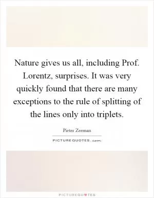 Nature gives us all, including Prof. Lorentz, surprises. It was very quickly found that there are many exceptions to the rule of splitting of the lines only into triplets Picture Quote #1