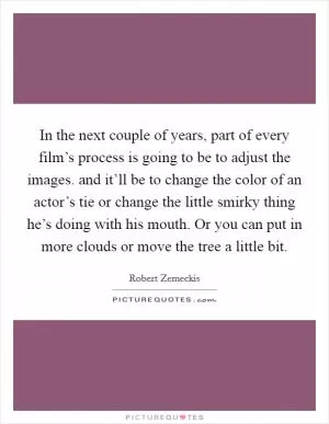 In the next couple of years, part of every film’s process is going to be to adjust the images. and it’ll be to change the color of an actor’s tie or change the little smirky thing he’s doing with his mouth. Or you can put in more clouds or move the tree a little bit Picture Quote #1