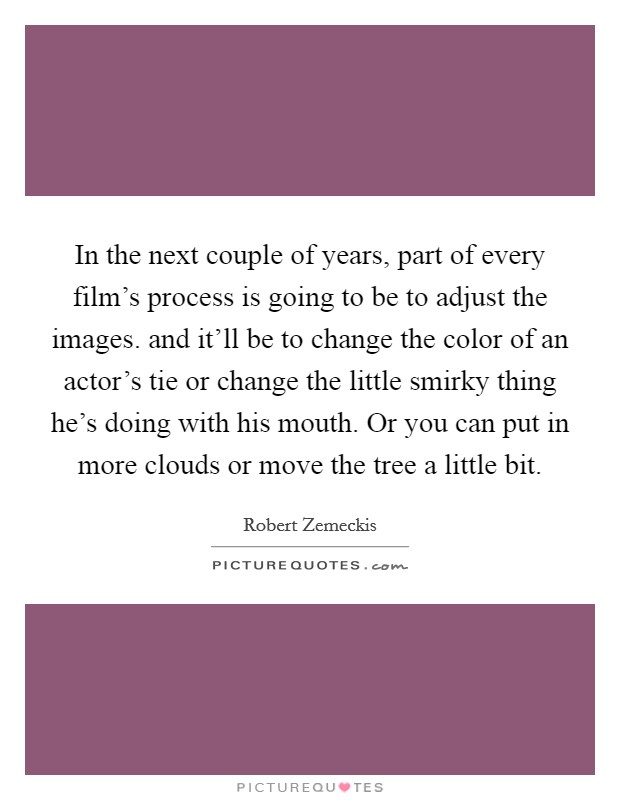 In the next couple of years, part of every film's process is going to be to adjust the images. and it'll be to change the color of an actor's tie or change the little smirky thing he's doing with his mouth. Or you can put in more clouds or move the tree a little bit Picture Quote #1