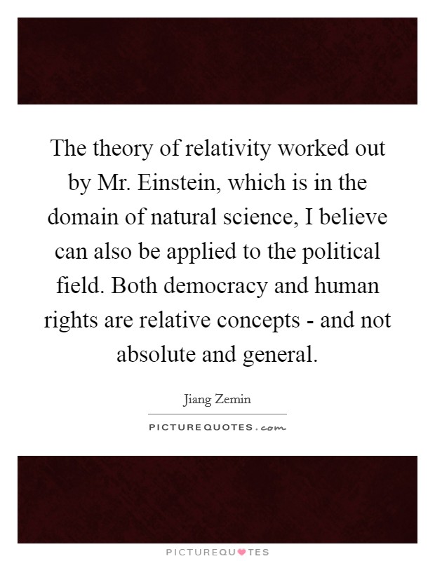 The theory of relativity worked out by Mr. Einstein, which is in the domain of natural science, I believe can also be applied to the political field. Both democracy and human rights are relative concepts - and not absolute and general Picture Quote #1