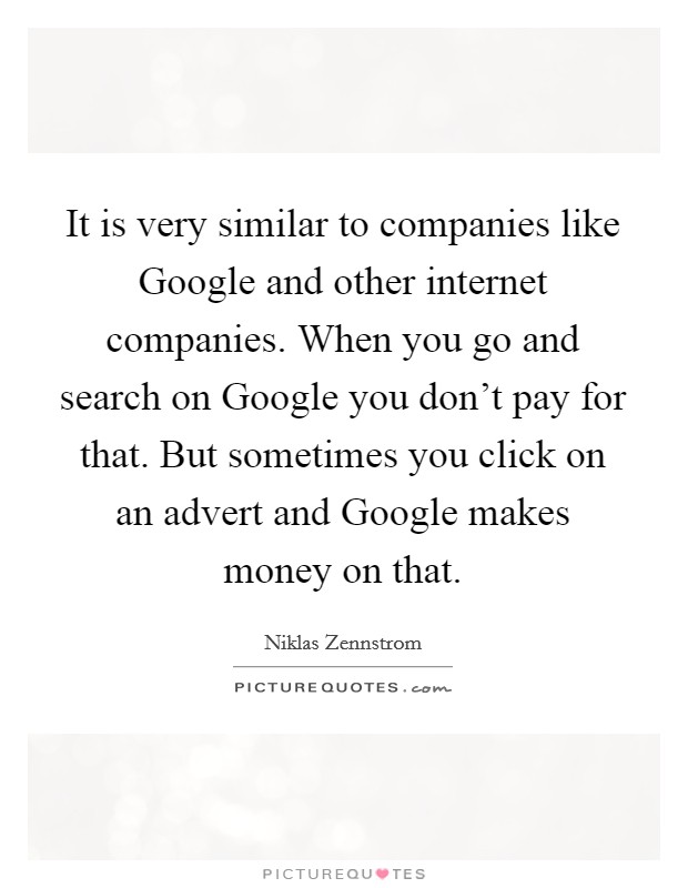 It is very similar to companies like Google and other internet companies. When you go and search on Google you don't pay for that. But sometimes you click on an advert and Google makes money on that Picture Quote #1