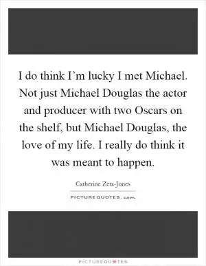 I do think I’m lucky I met Michael. Not just Michael Douglas the actor and producer with two Oscars on the shelf, but Michael Douglas, the love of my life. I really do think it was meant to happen Picture Quote #1