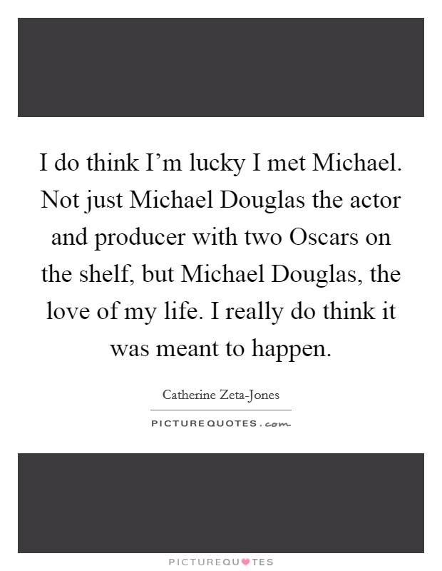 I do think I'm lucky I met Michael. Not just Michael Douglas the actor and producer with two Oscars on the shelf, but Michael Douglas, the love of my life. I really do think it was meant to happen Picture Quote #1