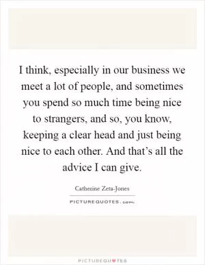I think, especially in our business we meet a lot of people, and sometimes you spend so much time being nice to strangers, and so, you know, keeping a clear head and just being nice to each other. And that’s all the advice I can give Picture Quote #1