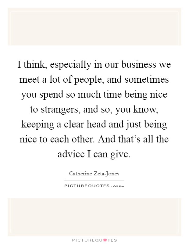 I think, especially in our business we meet a lot of people, and sometimes you spend so much time being nice to strangers, and so, you know, keeping a clear head and just being nice to each other. And that's all the advice I can give Picture Quote #1