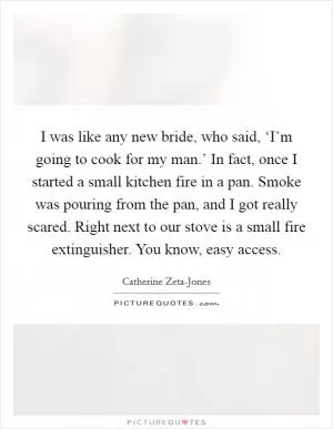 I was like any new bride, who said, ‘I’m going to cook for my man.’ In fact, once I started a small kitchen fire in a pan. Smoke was pouring from the pan, and I got really scared. Right next to our stove is a small fire extinguisher. You know, easy access Picture Quote #1