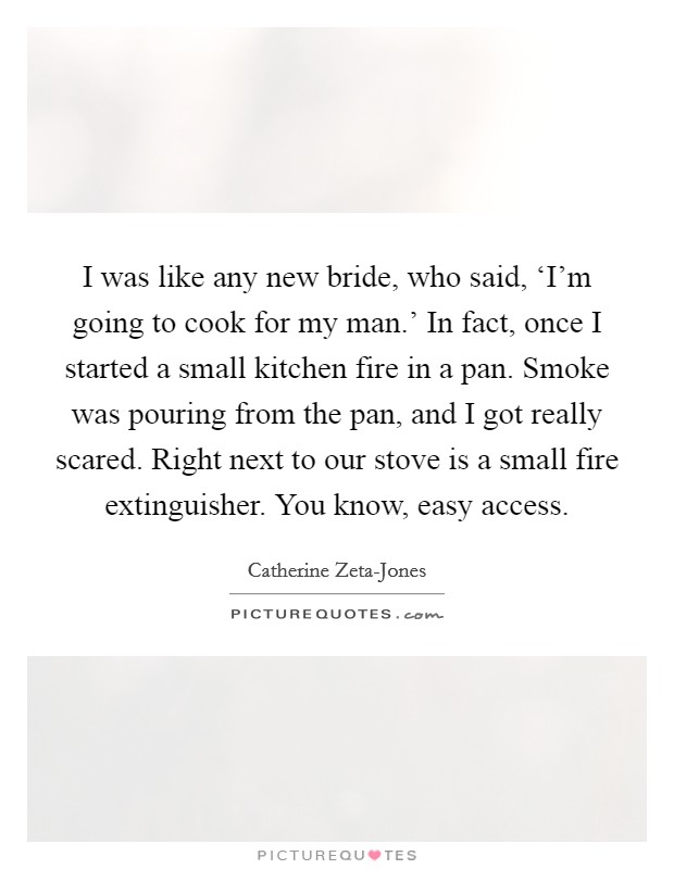 I was like any new bride, who said, ‘I'm going to cook for my man.' In fact, once I started a small kitchen fire in a pan. Smoke was pouring from the pan, and I got really scared. Right next to our stove is a small fire extinguisher. You know, easy access Picture Quote #1