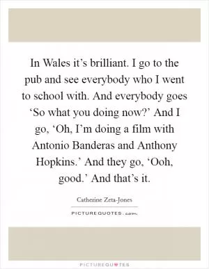 In Wales it’s brilliant. I go to the pub and see everybody who I went to school with. And everybody goes ‘So what you doing now?’ And I go, ‘Oh, I’m doing a film with Antonio Banderas and Anthony Hopkins.’ And they go, ‘Ooh, good.’ And that’s it Picture Quote #1