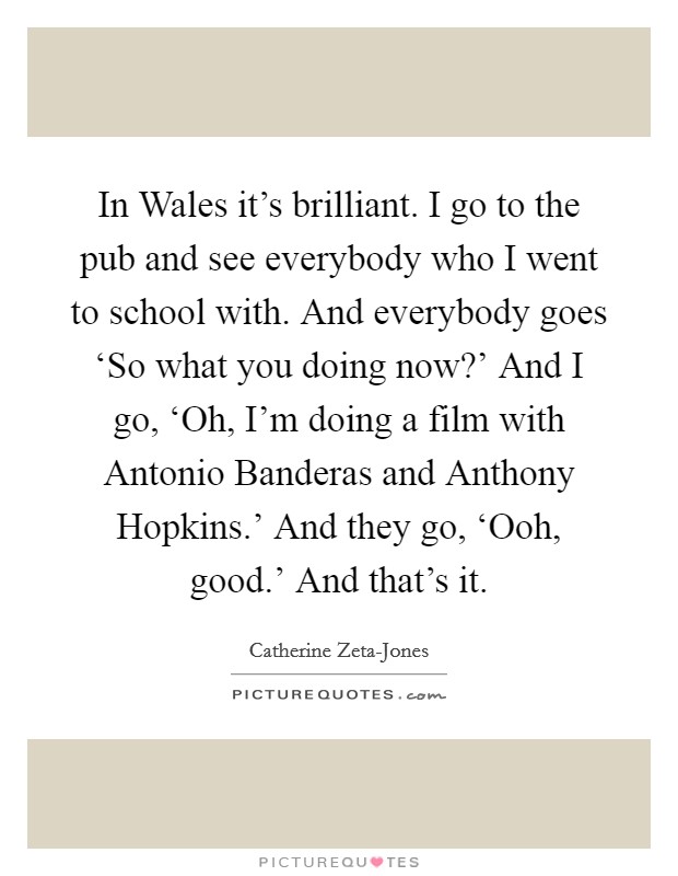 In Wales it's brilliant. I go to the pub and see everybody who I went to school with. And everybody goes ‘So what you doing now?' And I go, ‘Oh, I'm doing a film with Antonio Banderas and Anthony Hopkins.' And they go, ‘Ooh, good.' And that's it Picture Quote #1