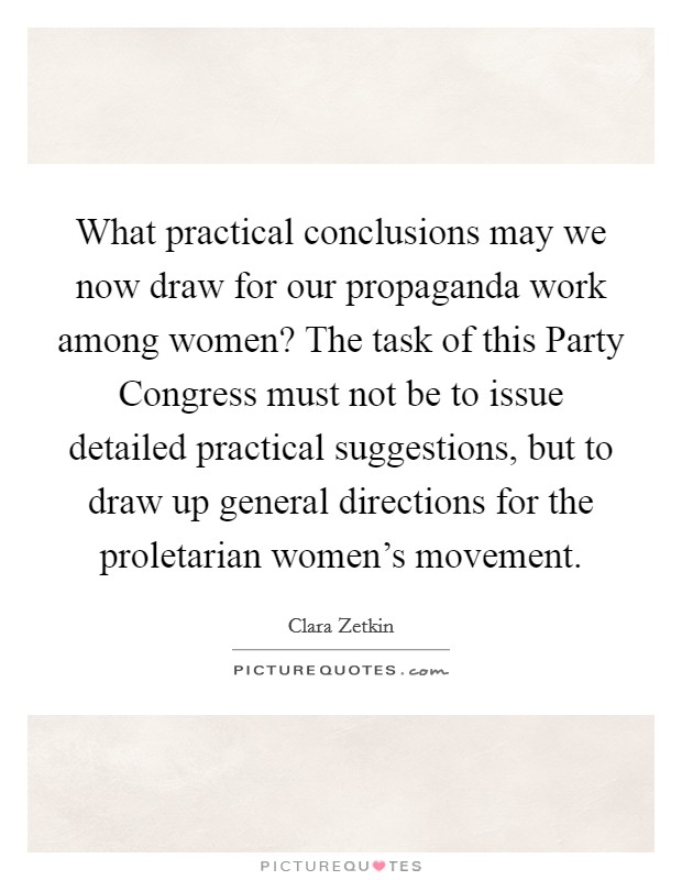 What practical conclusions may we now draw for our propaganda work among women? The task of this Party Congress must not be to issue detailed practical suggestions, but to draw up general directions for the proletarian women's movement Picture Quote #1