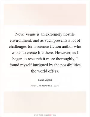 Now, Venus is an extremely hostile environment, and as such presents a lot of challenges for a science fiction author who wants to create life there. However, as I began to research it more thoroughly, I found myself intrigued by the possibilities the world offers Picture Quote #1