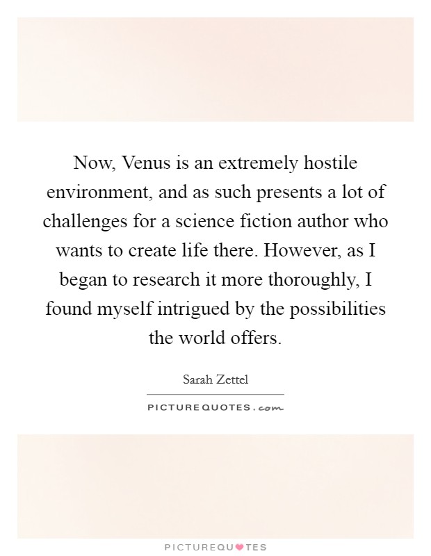 Now, Venus is an extremely hostile environment, and as such presents a lot of challenges for a science fiction author who wants to create life there. However, as I began to research it more thoroughly, I found myself intrigued by the possibilities the world offers Picture Quote #1