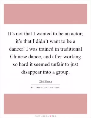 It’s not that I wanted to be an actor; it’s that I didn’t want to be a dancer! I was trained in traditional Chinese dance, and after working so hard it seemed unfair to just disappear into a group Picture Quote #1
