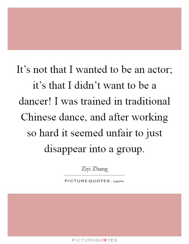 It's not that I wanted to be an actor; it's that I didn't want to be a dancer! I was trained in traditional Chinese dance, and after working so hard it seemed unfair to just disappear into a group Picture Quote #1
