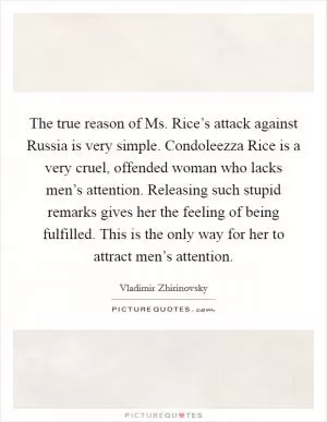 The true reason of Ms. Rice’s attack against Russia is very simple. Condoleezza Rice is a very cruel, offended woman who lacks men’s attention. Releasing such stupid remarks gives her the feeling of being fulfilled. This is the only way for her to attract men’s attention Picture Quote #1
