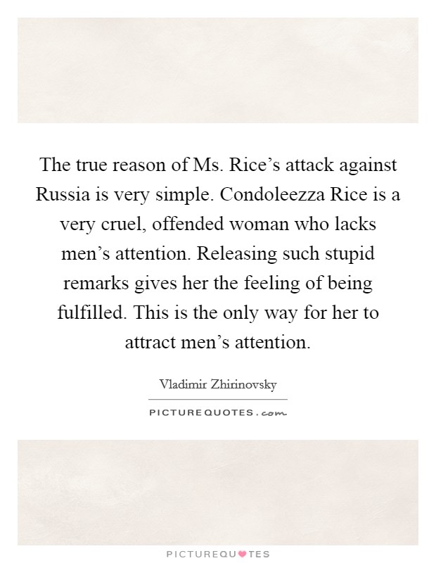 The true reason of Ms. Rice's attack against Russia is very simple. Condoleezza Rice is a very cruel, offended woman who lacks men's attention. Releasing such stupid remarks gives her the feeling of being fulfilled. This is the only way for her to attract men's attention Picture Quote #1