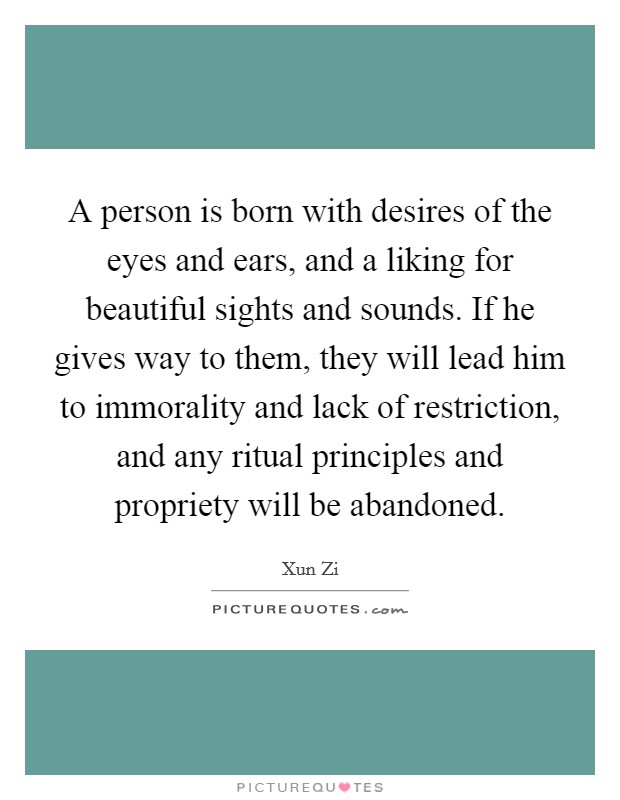 A person is born with desires of the eyes and ears, and a liking for beautiful sights and sounds. If he gives way to them, they will lead him to immorality and lack of restriction, and any ritual principles and propriety will be abandoned Picture Quote #1