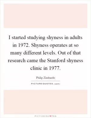 I started studying shyness in adults in 1972. Shyness operates at so many different levels. Out of that research came the Stanford shyness clinic in 1977 Picture Quote #1