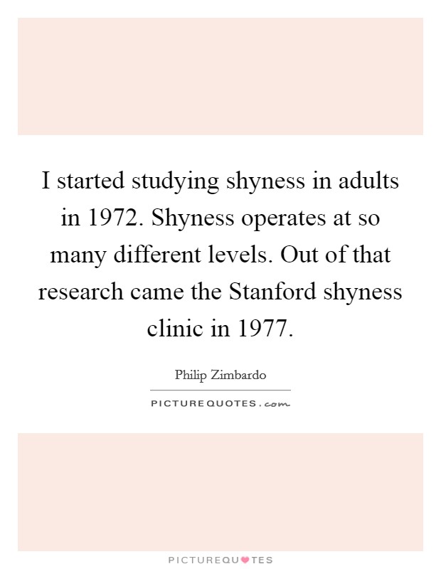 I started studying shyness in adults in 1972. Shyness operates at so many different levels. Out of that research came the Stanford shyness clinic in 1977 Picture Quote #1