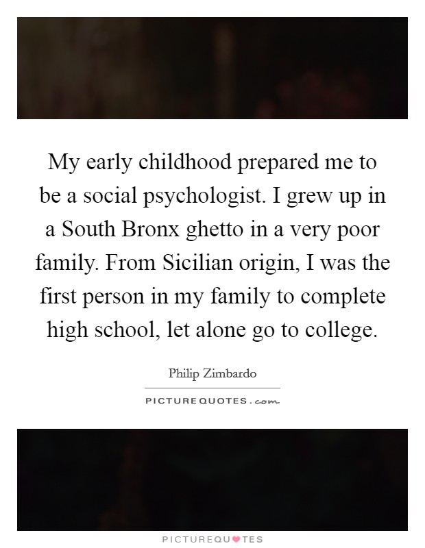 My early childhood prepared me to be a social psychologist. I grew up in a South Bronx ghetto in a very poor family. From Sicilian origin, I was the first person in my family to complete high school, let alone go to college Picture Quote #1
