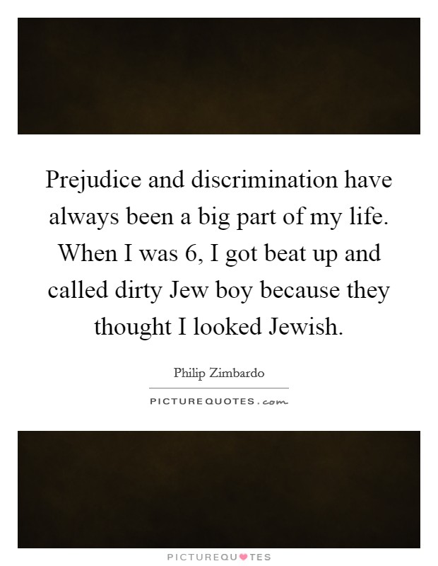 Prejudice and discrimination have always been a big part of my life. When I was 6, I got beat up and called dirty Jew boy because they thought I looked Jewish Picture Quote #1