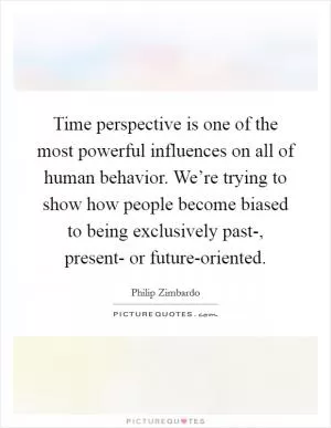 Time perspective is one of the most powerful influences on all of human behavior. We’re trying to show how people become biased to being exclusively past-, present- or future-oriented Picture Quote #1