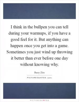 I think in the bullpen you can tell during your warmups, if you have a good feel for it. But anything can happen once you get into a game. Sometimes you just wind up throwing it better than ever before one day without knowing why Picture Quote #1