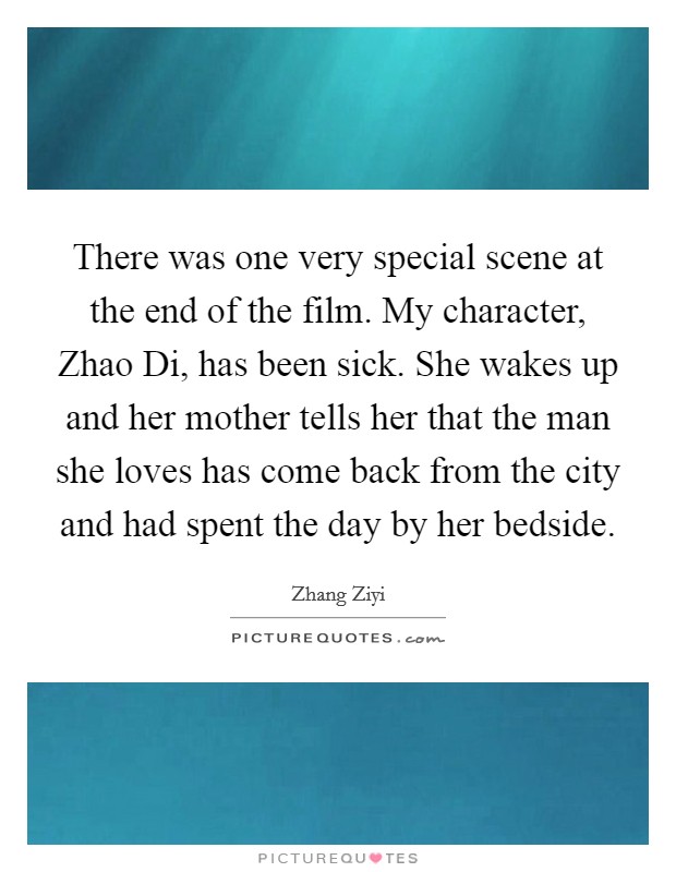 There was one very special scene at the end of the film. My character, Zhao Di, has been sick. She wakes up and her mother tells her that the man she loves has come back from the city and had spent the day by her bedside Picture Quote #1