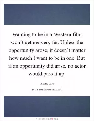 Wanting to be in a Western film won’t get me very far. Unless the opportunity arose, it doesn’t matter how much I want to be in one. But if an opportunity did arise, no actor would pass it up Picture Quote #1