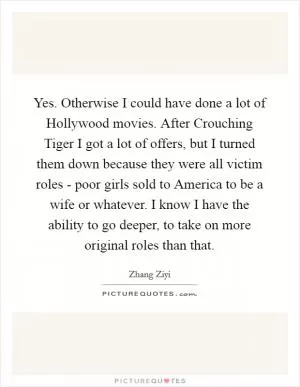 Yes. Otherwise I could have done a lot of Hollywood movies. After Crouching Tiger I got a lot of offers, but I turned them down because they were all victim roles - poor girls sold to America to be a wife or whatever. I know I have the ability to go deeper, to take on more original roles than that Picture Quote #1