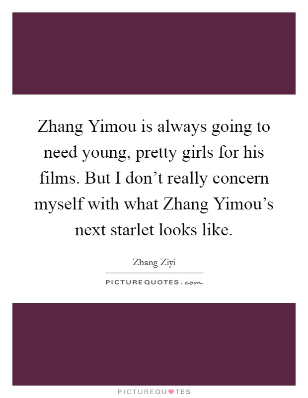 Zhang Yimou is always going to need young, pretty girls for his films. But I don't really concern myself with what Zhang Yimou's next starlet looks like Picture Quote #1