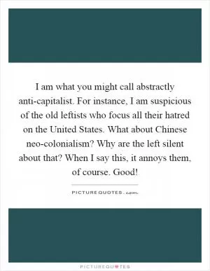 I am what you might call abstractly anti-capitalist. For instance, I am suspicious of the old leftists who focus all their hatred on the United States. What about Chinese neo-colonialism? Why are the left silent about that? When I say this, it annoys them, of course. Good! Picture Quote #1