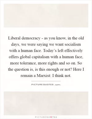 Liberal democracy - as you know, in the old days, we were saying we want socialism with a human face. Today’s left effectively offers global capitalism with a human face, more tolerance, more rights and so on. So the question is, is this enough or not? Here I remain a Marxist: I think not Picture Quote #1