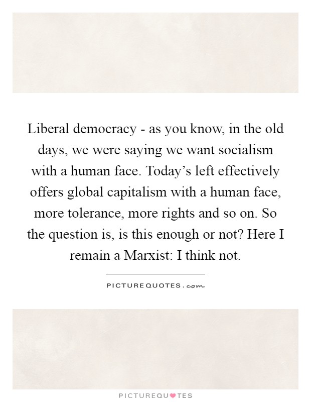 Liberal democracy - as you know, in the old days, we were saying we want socialism with a human face. Today's left effectively offers global capitalism with a human face, more tolerance, more rights and so on. So the question is, is this enough or not? Here I remain a Marxist: I think not Picture Quote #1