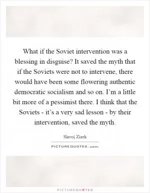 What if the Soviet intervention was a blessing in disguise? It saved the myth that if the Soviets were not to intervene, there would have been some flowering authentic democratic socialism and so on. I’m a little bit more of a pessimist there. I think that the Soviets - it’s a very sad lesson - by their intervention, saved the myth Picture Quote #1