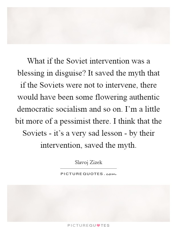 What if the Soviet intervention was a blessing in disguise? It saved the myth that if the Soviets were not to intervene, there would have been some flowering authentic democratic socialism and so on. I'm a little bit more of a pessimist there. I think that the Soviets - it's a very sad lesson - by their intervention, saved the myth Picture Quote #1