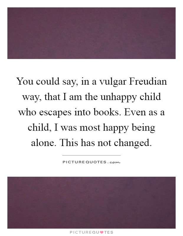 You could say, in a vulgar Freudian way, that I am the unhappy child who escapes into books. Even as a child, I was most happy being alone. This has not changed Picture Quote #1