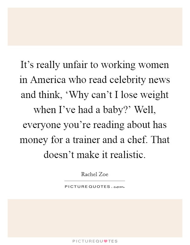 It's really unfair to working women in America who read celebrity news and think, ‘Why can't I lose weight when I've had a baby?' Well, everyone you're reading about has money for a trainer and a chef. That doesn't make it realistic Picture Quote #1