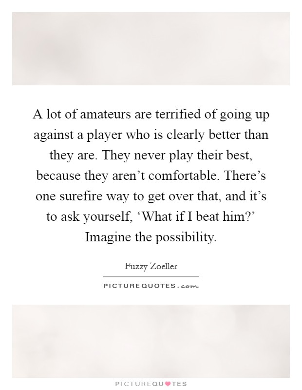 A lot of amateurs are terrified of going up against a player who is clearly better than they are. They never play their best, because they aren't comfortable. There's one surefire way to get over that, and it's to ask yourself, ‘What if I beat him?' Imagine the possibility Picture Quote #1