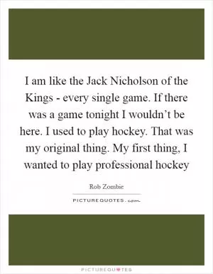 I am like the Jack Nicholson of the Kings - every single game. If there was a game tonight I wouldn’t be here. I used to play hockey. That was my original thing. My first thing, I wanted to play professional hockey Picture Quote #1