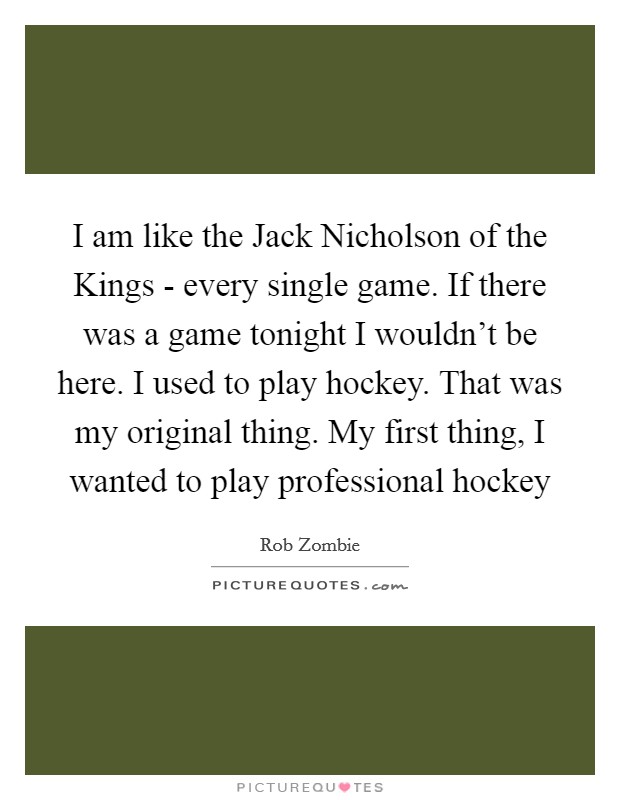 I am like the Jack Nicholson of the Kings - every single game. If there was a game tonight I wouldn't be here. I used to play hockey. That was my original thing. My first thing, I wanted to play professional hockey Picture Quote #1