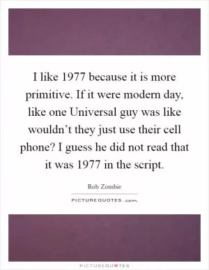 I like 1977 because it is more primitive. If it were modern day, like one Universal guy was like wouldn’t they just use their cell phone? I guess he did not read that it was 1977 in the script Picture Quote #1