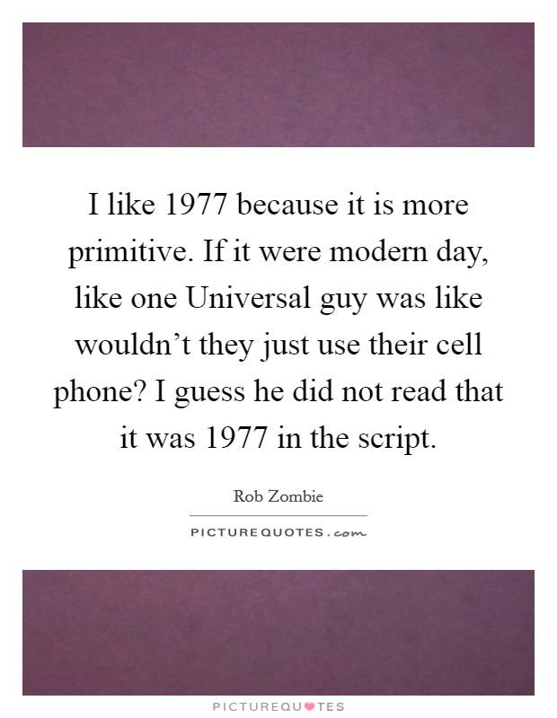 I like 1977 because it is more primitive. If it were modern day, like one Universal guy was like wouldn't they just use their cell phone? I guess he did not read that it was 1977 in the script Picture Quote #1