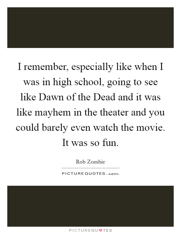 I remember, especially like when I was in high school, going to see like Dawn of the Dead and it was like mayhem in the theater and you could barely even watch the movie. It was so fun Picture Quote #1