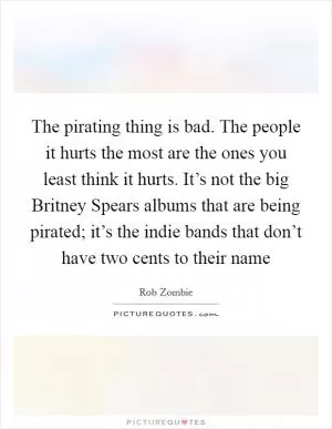 The pirating thing is bad. The people it hurts the most are the ones you least think it hurts. It’s not the big Britney Spears albums that are being pirated; it’s the indie bands that don’t have two cents to their name Picture Quote #1