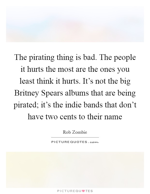 The pirating thing is bad. The people it hurts the most are the ones you least think it hurts. It's not the big Britney Spears albums that are being pirated; it's the indie bands that don't have two cents to their name Picture Quote #1