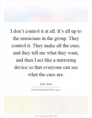 I don’t control it at all. It’s all up to the musicians in the group. They control it. They make all the cues, and they tell me what they want, and then I act like a mirroring device so that everyone can see what the cues are Picture Quote #1